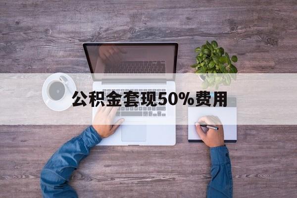 最新公积金套现50%费用方法分析(最方便真实的丽水公积金套现需要什么手续方法)