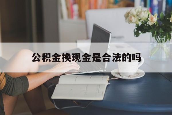 最新公积金换现金是合法的吗方法分析(最方便真实的丽水公积金换现金是合法的吗怎么办方法)