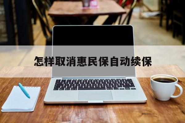 最新怎样取消惠民保自动续保方法分析(最方便真实的丽水怎样取消惠民保自动续保业务方法)