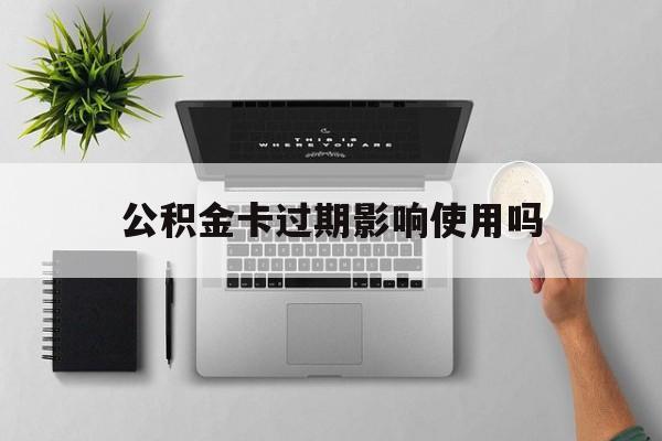 最新公积金卡过期影响使用吗方法分析(最方便真实的丽水公积金卡过期影响使用吗怎么办方法)