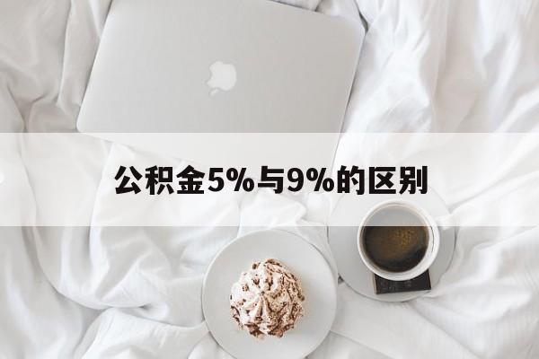 最新公积金5%与9%的区别方法分析(最方便真实的丽水公积金5%和12%有什么区别方法)